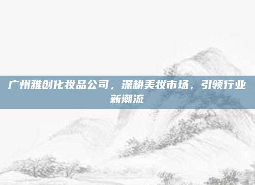 广州雅创化妆品公司,深耕美妆市场,引领行业新潮流