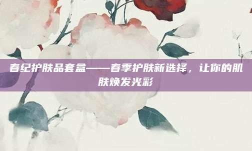 春纪护肤品套盒——春季护肤新选择,让你的肌肤焕发光彩