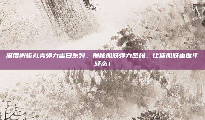 深度解析丸美弹力蛋白系列,揭秘肌肤弹力密码,让你肌肤重返年轻态!