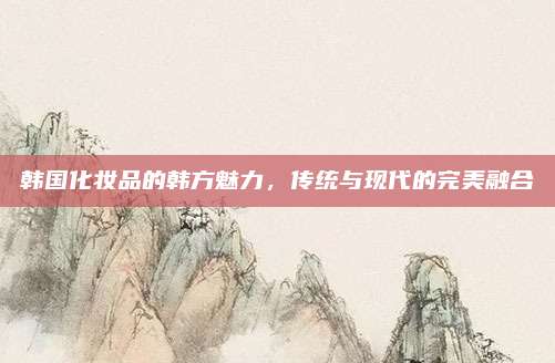 韩国化妆品的韩方魅力,传统与现代的完美融合
