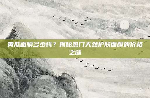 黄瓜面膜多少钱?揭秘热门天然护肤面膜的价格之谜