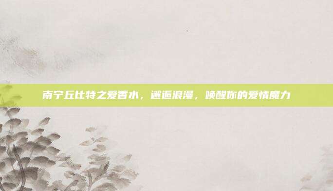 南宁丘比特之爱香水，邂逅浪漫，唤醒你的爱情魔力