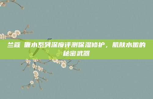 兰蔻啫喱水系列深度评测保湿修护,肌肤水嫩的秘密武器