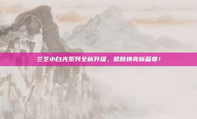 兰芝小白光系列全新升级,肌肤焕亮新篇章!