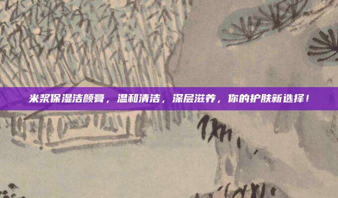 米浆保湿洁颜膏,温和清洁,深层滋养,你的护肤新选择!