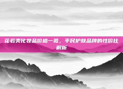 花若美化妆品价格一览,平民护肤品牌的性价比解析