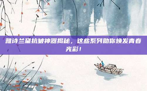 雅诗兰黛抗皱神器揭秘，这些系列助你焕发青春光彩！