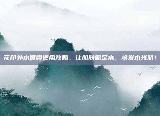 花印补水面膜使用攻略,让肌肤喝足水,焕发水光肌!