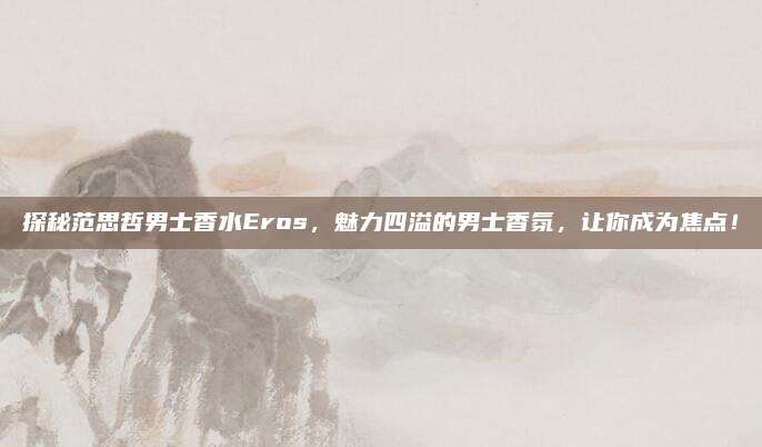 探秘范思哲男士香水Eros，魅力四溢的男士香氛，让你成为焦点！