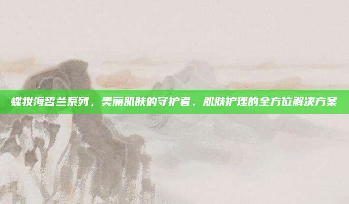 蝶妆海皙兰系列,美丽肌肤的守护者,肌肤护理的全方位解决方案