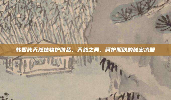 韩国纯天然植物护肤品,天然之美,呵护肌肤的秘密武器