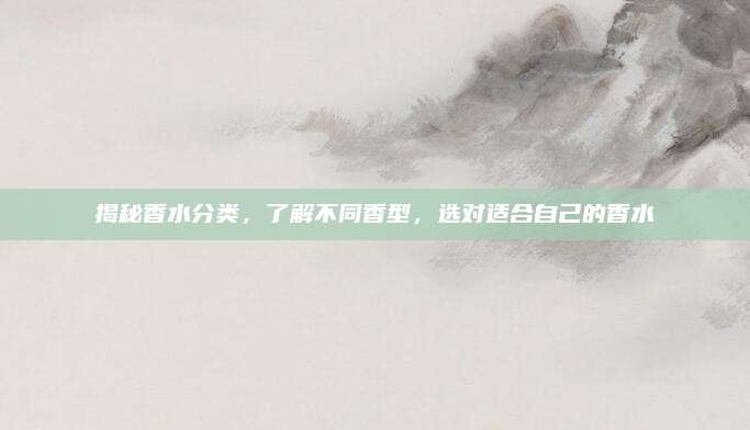揭秘香水分类，了解不同香型，选对适合自己的香水