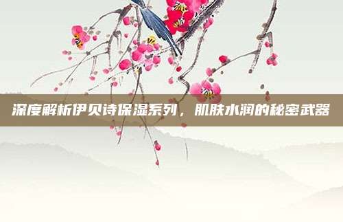 深度解析伊贝诗保湿系列，肌肤水润的秘密武器
