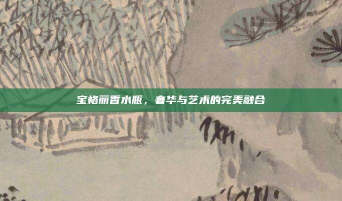 宝格丽香水瓶，奢华与艺术的完美融合