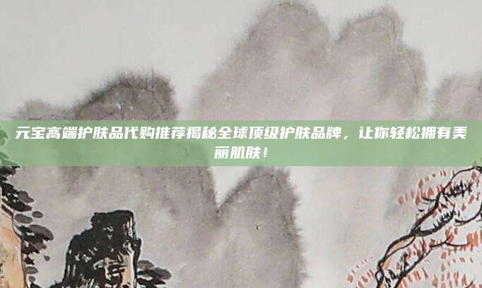 元宝高端护肤品代购推荐揭秘全球顶级护肤品牌,让你轻松拥有美丽肌肤!