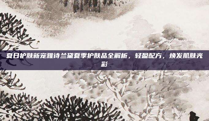 夏日护肤新宠雅诗兰黛夏季护肤品全解析,轻盈配方,焕发肌肤光彩