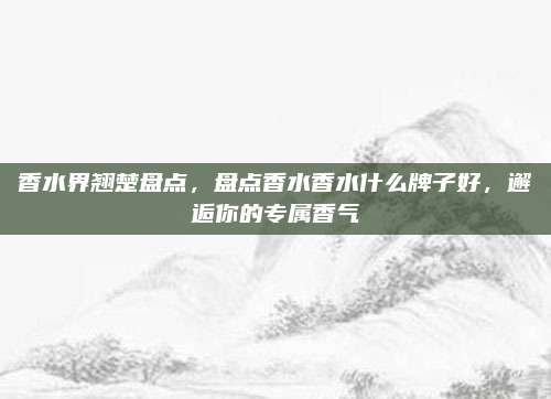 香水界翘楚盘点，盘点香水香水什么牌子好，邂逅你的专属香气