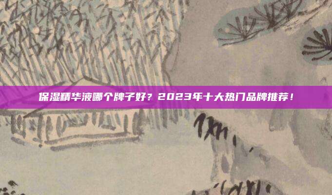 保湿精华液哪个牌子好？2023年十大热门品牌推荐！