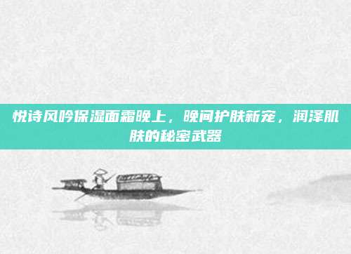 悦诗风吟保湿面霜晚上,晚间护肤新宠,润泽肌肤的秘密武器