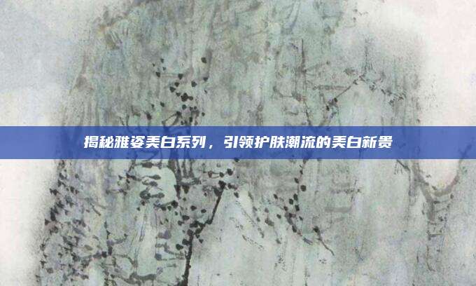 揭秘雅姿美白系列,引领护肤潮流的美白新贵