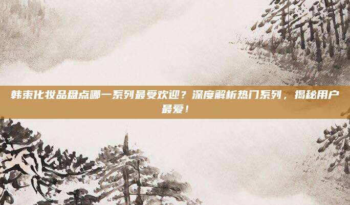 韩束化妆品盘点哪一系列最受欢迎?深度解析热门系列,揭秘用户最爱!