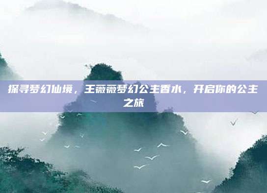 探寻梦幻仙境,王薇薇梦幻公主香水,开启你的公主之旅