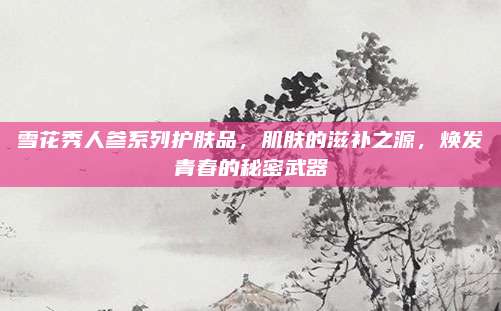 雪花秀人参系列护肤品,肌肤的滋补之源,焕发青春的秘密武器