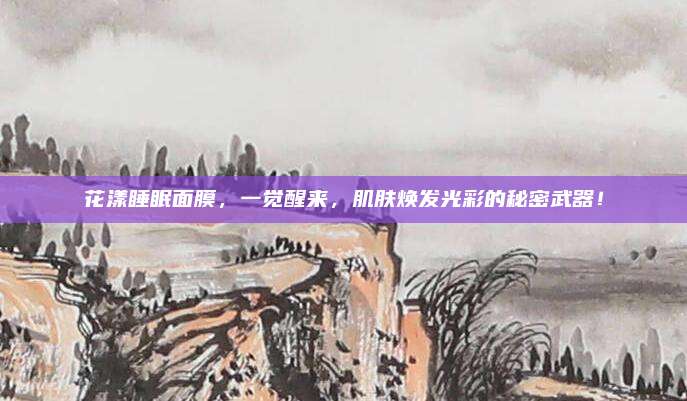 花漾睡眠面膜,一觉醒来,肌肤焕发光彩的秘密武器!
