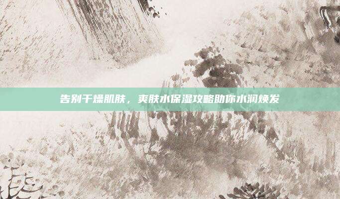 告别干燥肌肤,爽肤水保湿攻略助你水润焕发
