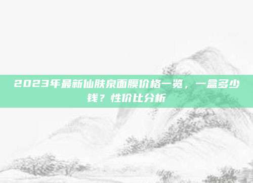 2023年最新仙肤泉面膜价格一览,一盒多少钱?性价比分析