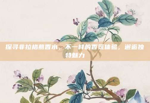 探寻非拉格慕香水,不一样的香氛体验,邂逅独特魅力