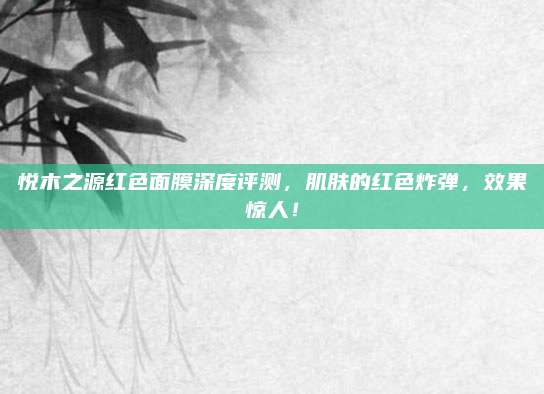 悦木之源红色面膜深度评测,肌肤的红色炸弹,效果惊人!