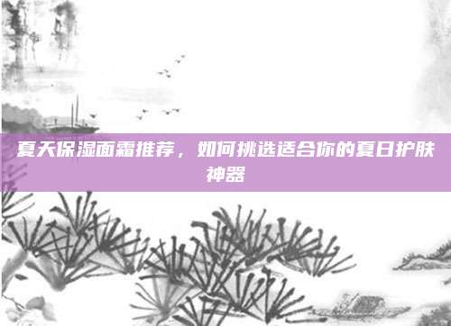 夏天保湿面霜推荐,如何挑选适合你的夏日护肤神器