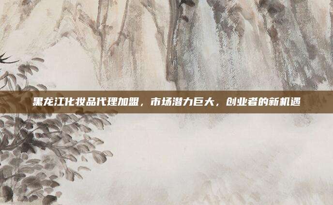 黑龙江化妆品代理加盟，市场潜力巨大，创业者的新机遇
