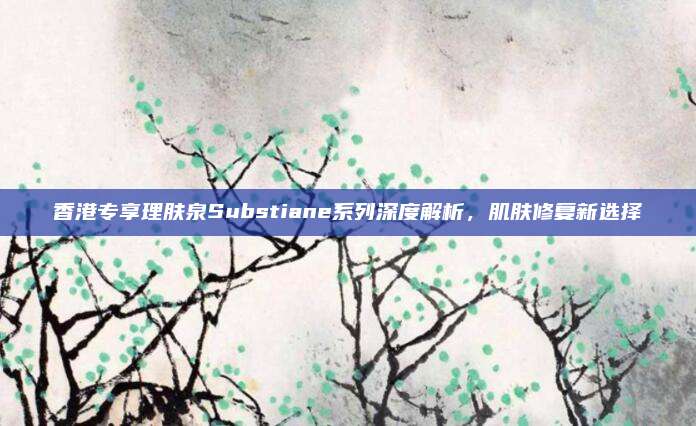香港专享理肤泉Substiane系列深度解析,肌肤修复新选择