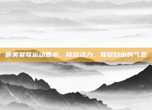 迪奥桀骜运动香水,释放活力,驾驭自由的气息