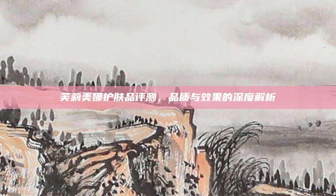 芙莉美娜护肤品评测,品质与效果的深度解析
