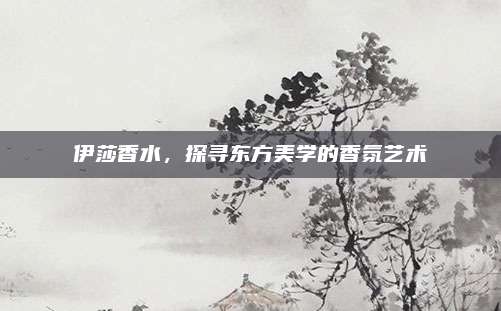 伊莎香水，探寻东方美学的香氛艺术
