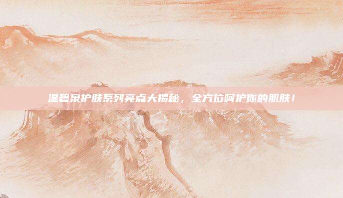 温碧泉护肤系列亮点大揭秘,全方位呵护你的肌肤!