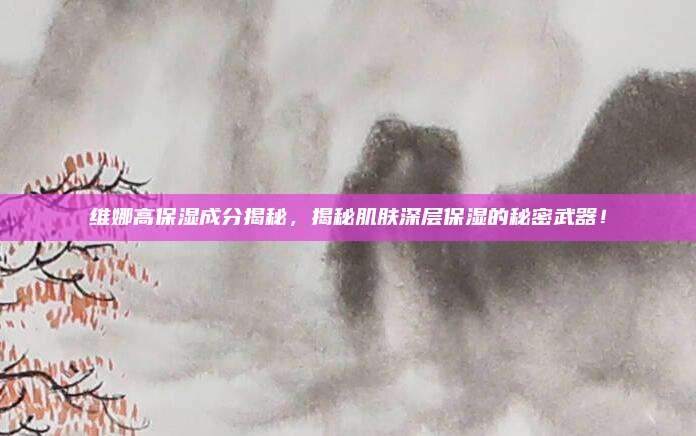 维娜高保湿成分揭秘，揭秘肌肤深层保湿的秘密武器！