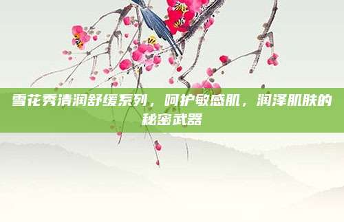 雪花秀清润舒缓系列,呵护敏感肌,润泽肌肤的秘密武器