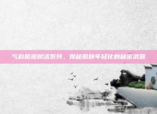 气韵肌源赋活系列,揭秘肌肤年轻化的秘密武器