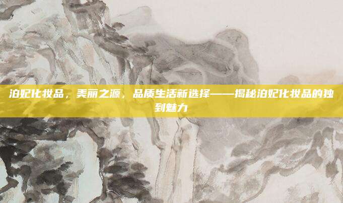 泊妃化妆品,美丽之源,品质生活新选择——揭秘泊妃化妆品的独到魅力