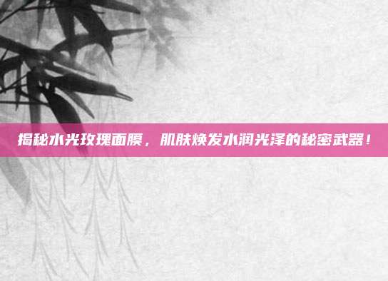 揭秘水光玫瑰面膜,肌肤焕发水润光泽的秘密武器!