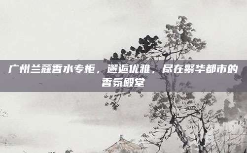 广州兰蔻香水专柜,邂逅优雅,尽在繁华都市的香氛殿堂