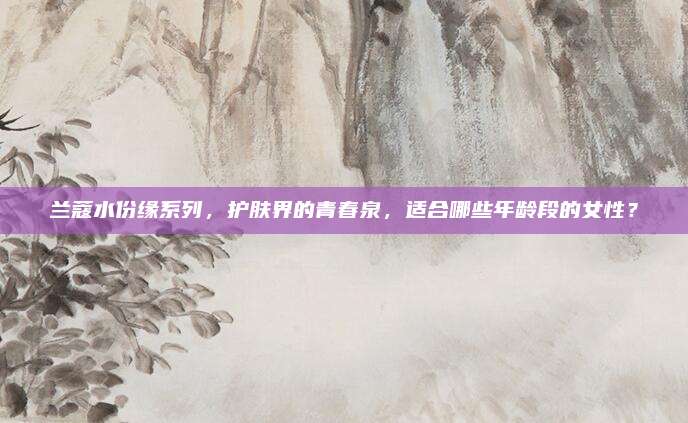 兰蔻水份缘系列,护肤界的青春泉,适合哪些年龄段的女性?