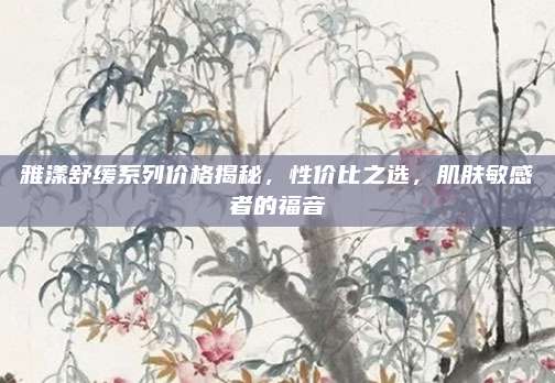 雅漾舒缓系列价格揭秘,性价比之选,肌肤敏感者的福音
