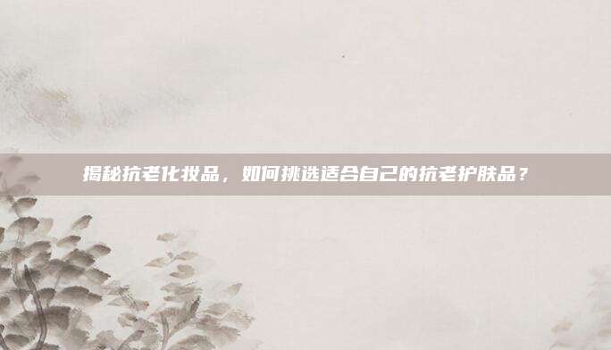 揭秘抗老化妆品，如何挑选适合自己的抗老护肤品？