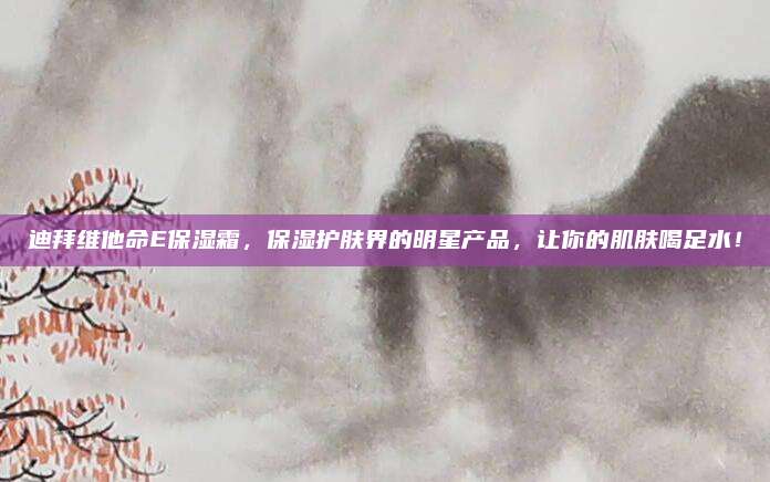 迪拜维他命E保湿霜，保湿护肤界的明星产品，让你的肌肤喝足水！