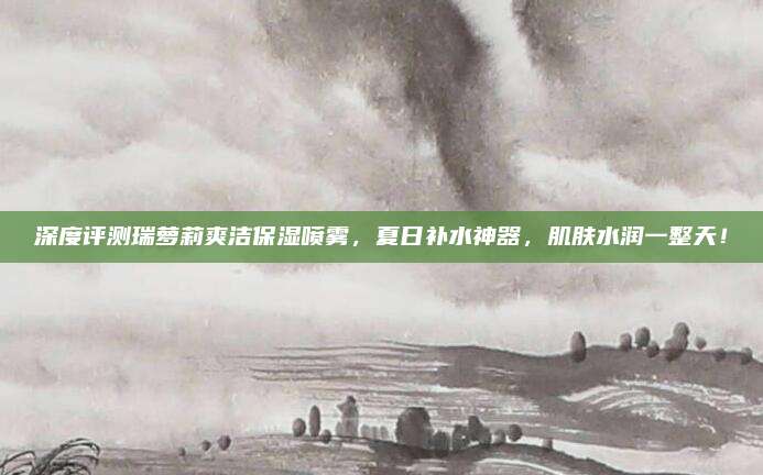 深度评测瑞萝莉爽洁保湿喷雾,夏日补水神器,肌肤水润一整天!